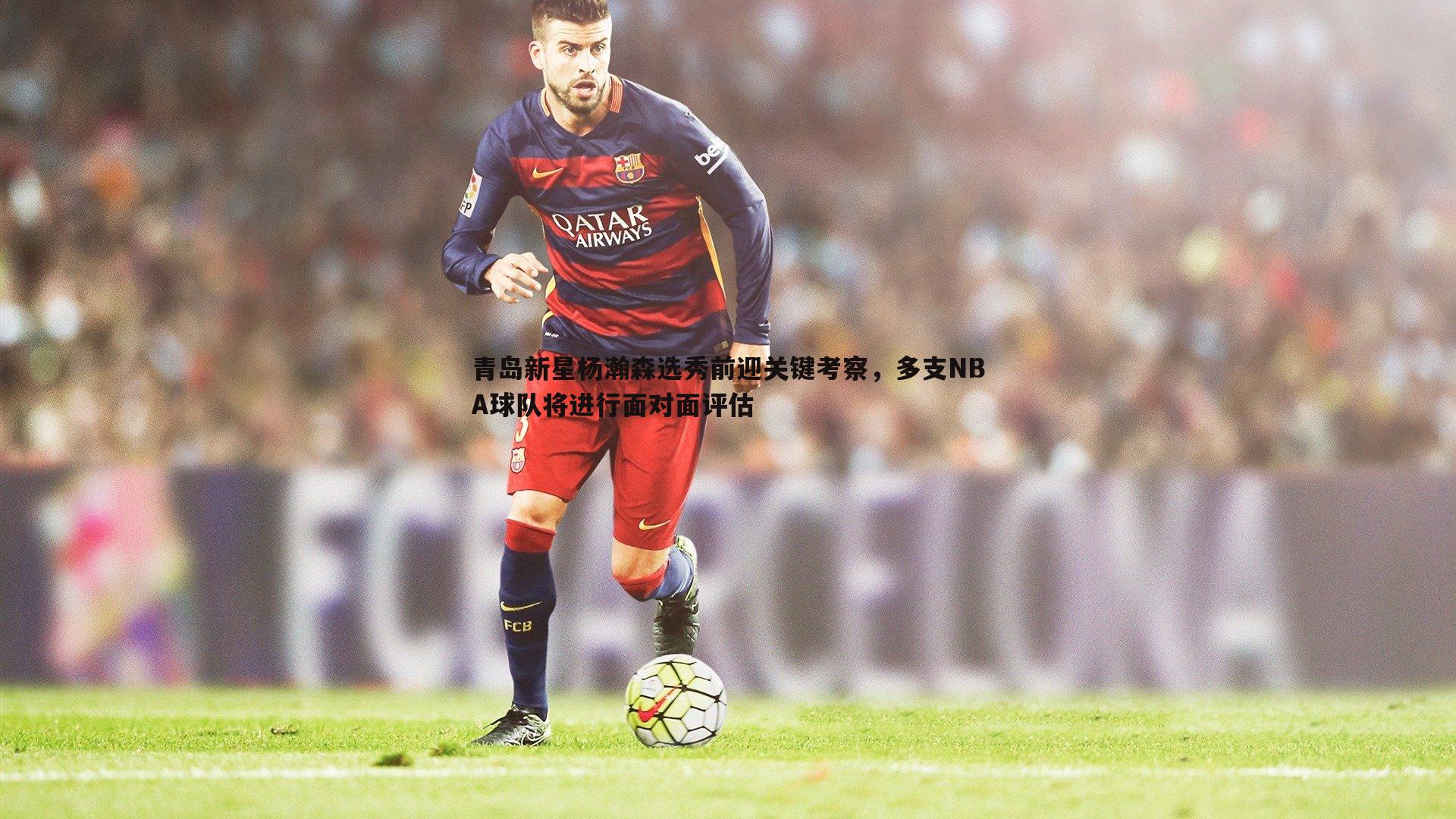 青岛新星杨瀚森选秀前迎关键考察，多支NBA球队将进行面对面评估