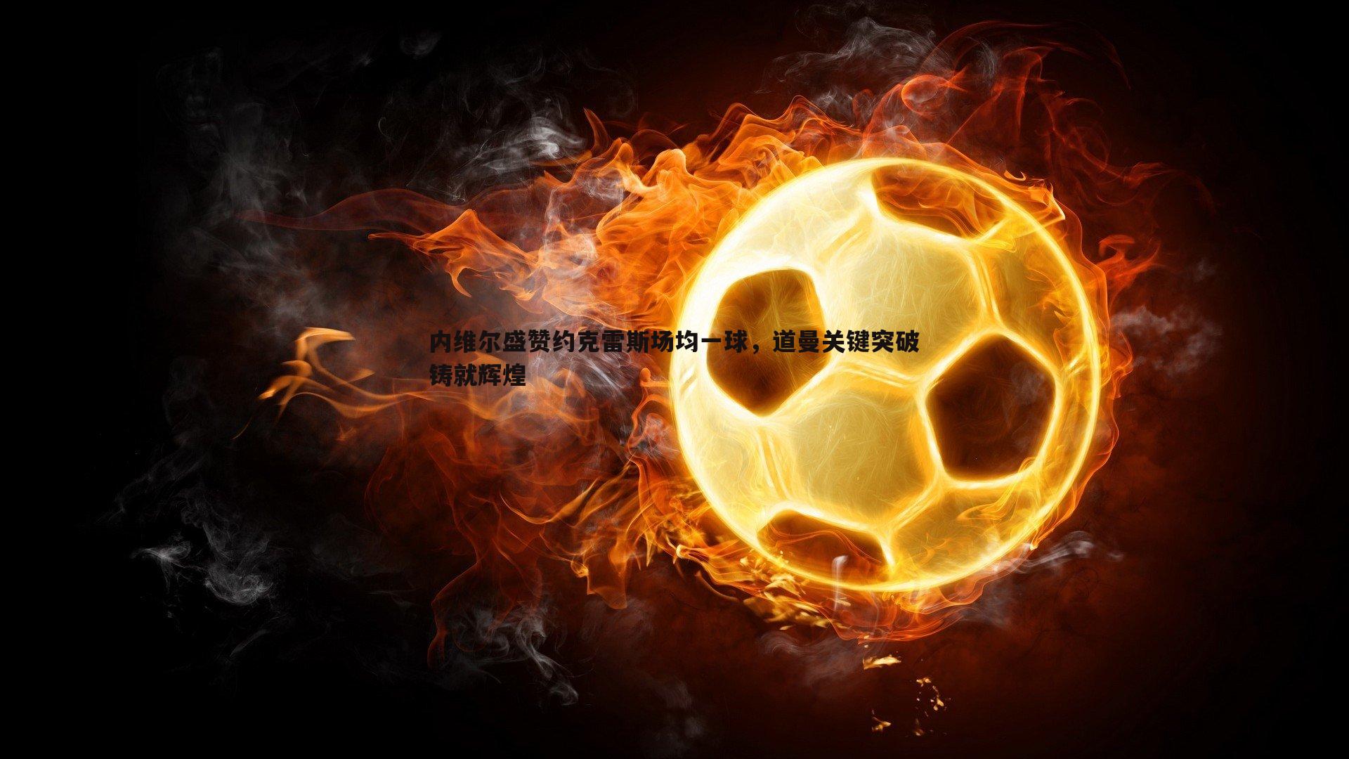 1xbet-内维尔盛赞约克雷斯场均一球，道曼关键突破铸就辉煌